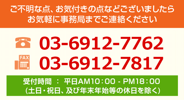 ご不明な点、お気付きの点などございましたらお気軽に事務局までご連絡ください/TEL:03-6912-7762/FAX:050-7500-0028/受付時間 ： 平日AM10：00 - PM18：00 (土日・祝日、及び年末年始等の休日を除く)